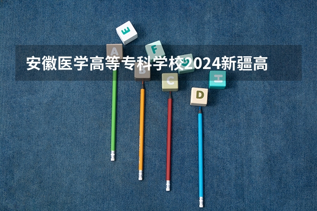 安徽医学高等专科学校2024新疆高考招生计划详解