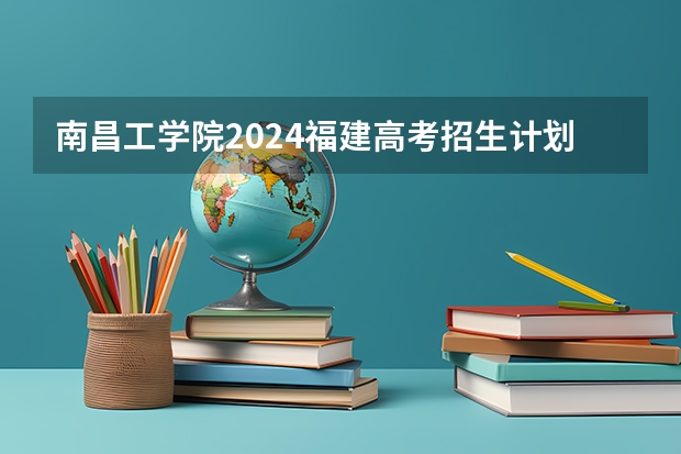 南昌工学院2024福建高考招生计划详解