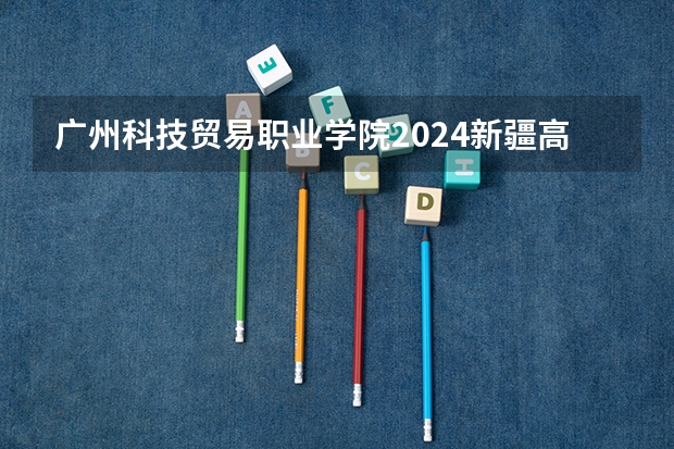 广州科技贸易职业学院2024新疆高考招生计划详解