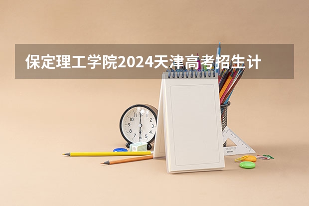 保定理工学院2024天津高考招生计划详解