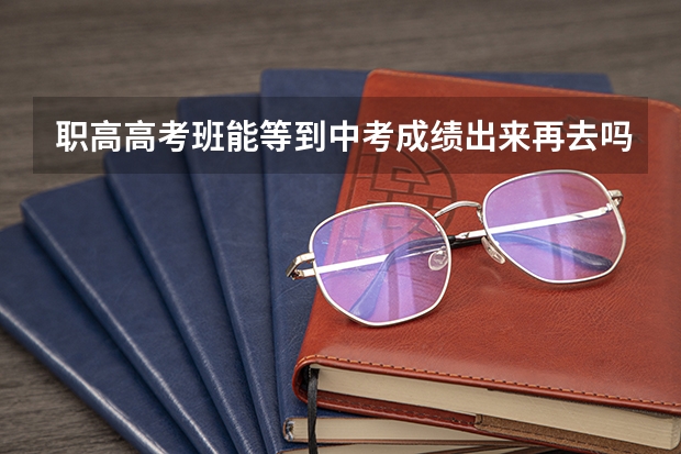 职高高考班能等到中考成绩出来再去吗?