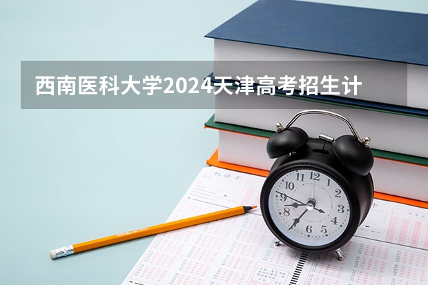 西南医科大学2024天津高考招生计划详解