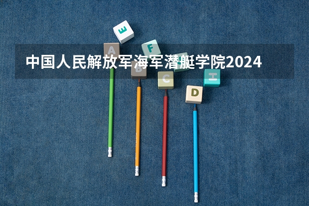 中国人民解放军海军潜艇学院2024天津高考招生计划详解