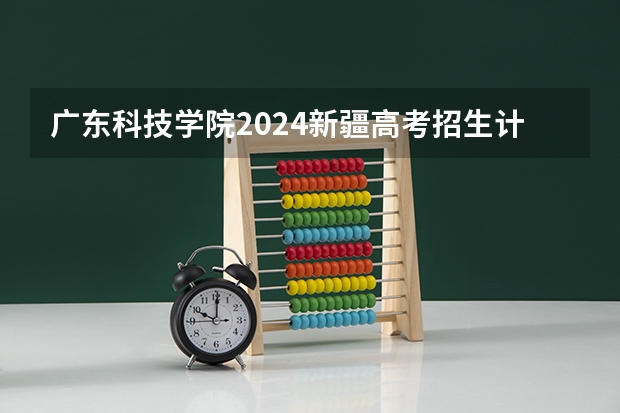 广东科技学院2024新疆高考招生计划详解