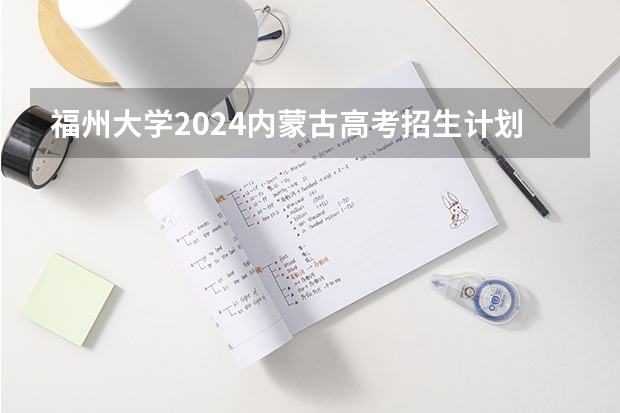 福州大学2024内蒙古高考招生计划详解